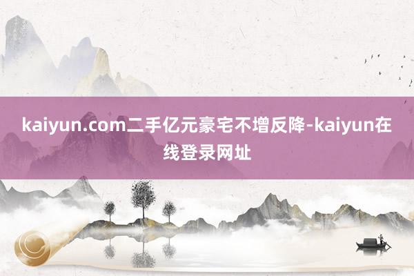 kaiyun.com二手亿元豪宅不增反降-kaiyun在线登录网址