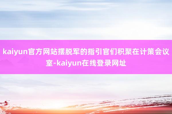 kaiyun官方网站摆脱军的指引官们积聚在计策会议室-kaiyun在线登录网址