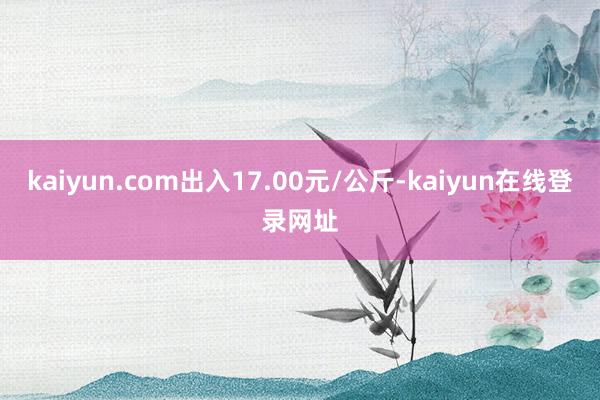 kaiyun.com出入17.00元/公斤-kaiyun在线登录网址