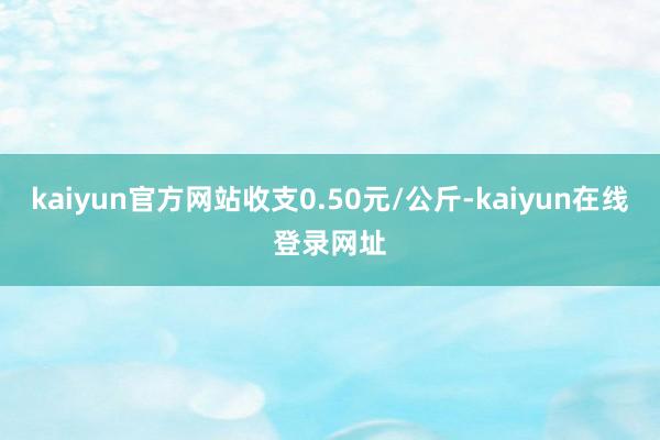 kaiyun官方网站收支0.50元/公斤-kaiyun在线登录网址