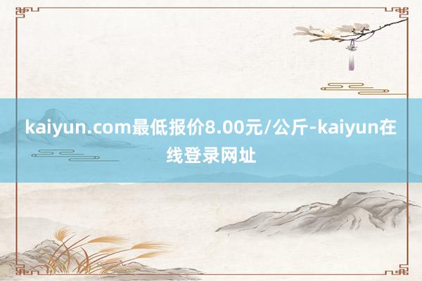 kaiyun.com最低报价8.00元/公斤-kaiyun在线登录网址
