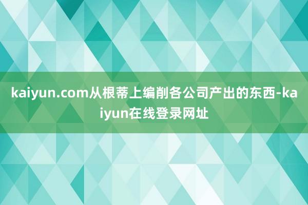 kaiyun.com从根蒂上编削各公司产出的东西-kaiyun在线登录网址