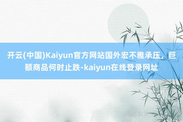 开云(中国)Kaiyun官方网站国外宏不雅承压，巨额商品何时止跌-kaiyun在线登录网址