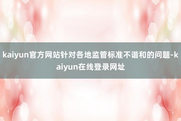 kaiyun官方网站针对各地监管标准不谐和的问题-kaiyun在线登录网址