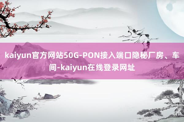kaiyun官方网站50G-PON接入端口隐秘厂房、车间-kaiyun在线登录网址