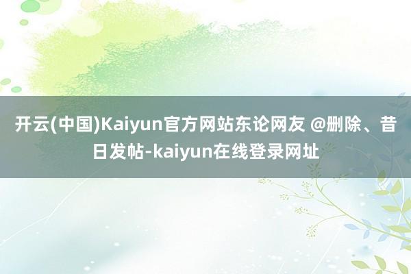 开云(中国)Kaiyun官方网站东论网友 @删除、昔日发帖-kaiyun在线登录网址
