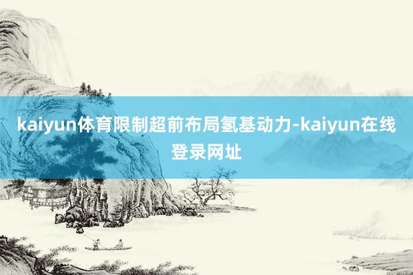 kaiyun体育限制超前布局氢基动力-kaiyun在线登录网址