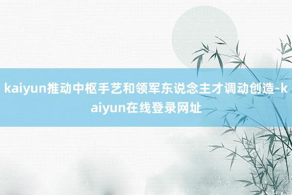 kaiyun推动中枢手艺和领军东说念主才调动创造-kaiyun在线登录网址