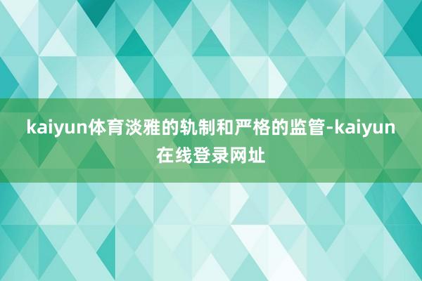 kaiyun体育淡雅的轨制和严格的监管-kaiyun在线登录网址