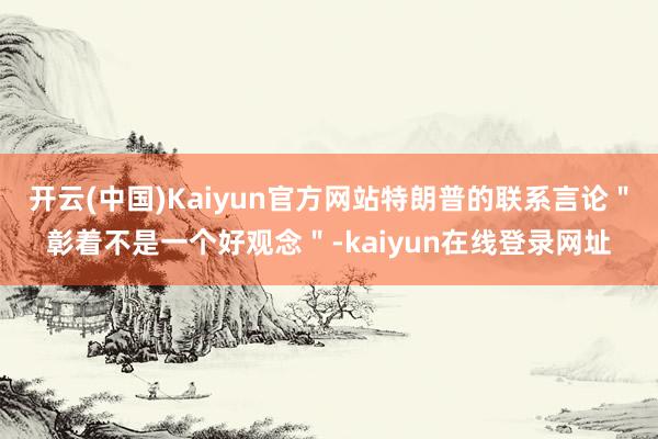 开云(中国)Kaiyun官方网站特朗普的联系言论＂彰着不是一个好观念＂-kaiyun在线登录网址