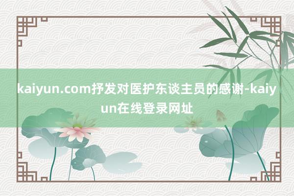 kaiyun.com抒发对医护东谈主员的感谢-kaiyun在线登录网址