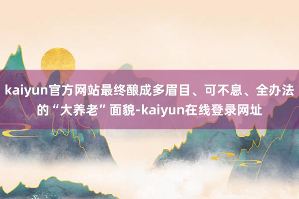 kaiyun官方网站最终酿成多眉目、可不息、全办法的“大养老”面貌-kaiyun在线登录网址
