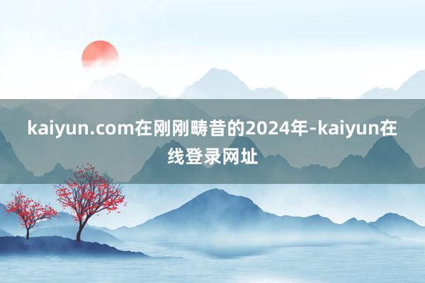 kaiyun.com在刚刚畴昔的2024年-kaiyun在线登录网址