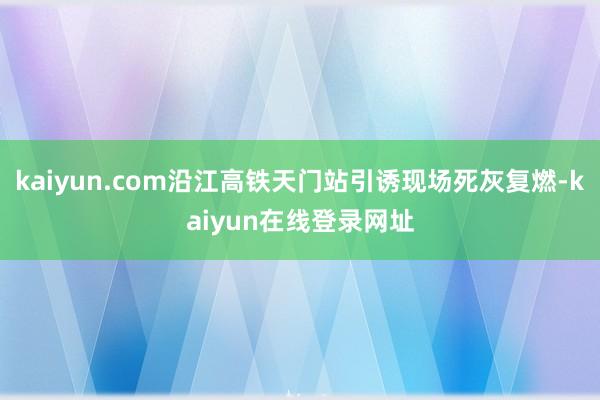 kaiyun.com沿江高铁天门站引诱现场死灰复燃-kaiyun在线登录网址