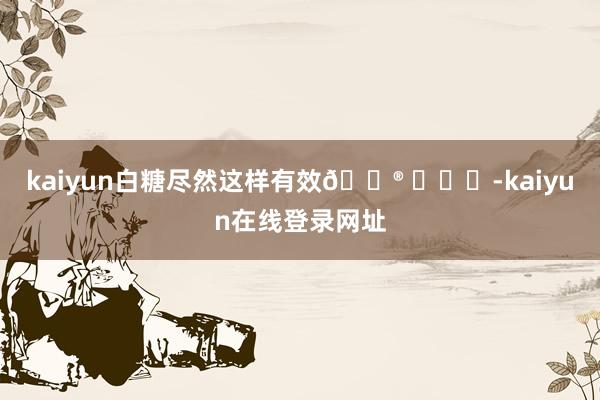 kaiyun白糖尽然这样有效🐮 ​​​-kaiyun在线登录网址