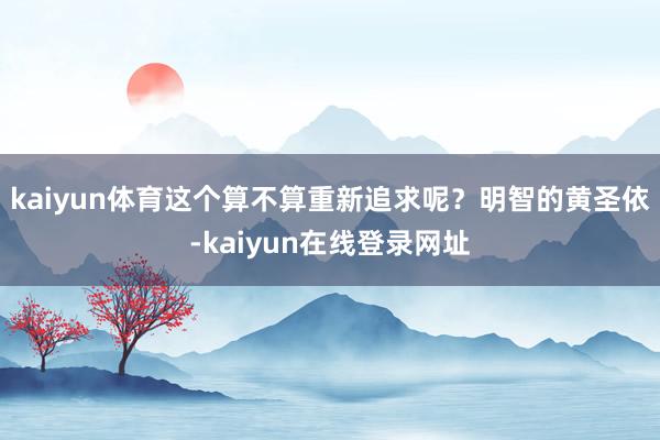 kaiyun体育这个算不算重新追求呢？明智的黄圣依-kaiyun在线登录网址