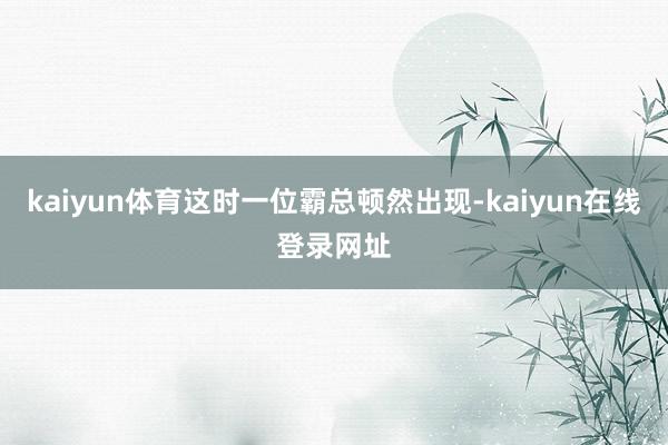 kaiyun体育这时一位霸总顿然出现-kaiyun在线登录网址