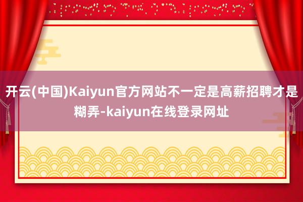 开云(中国)Kaiyun官方网站不一定是高薪招聘才是糊弄-kaiyun在线登录网址