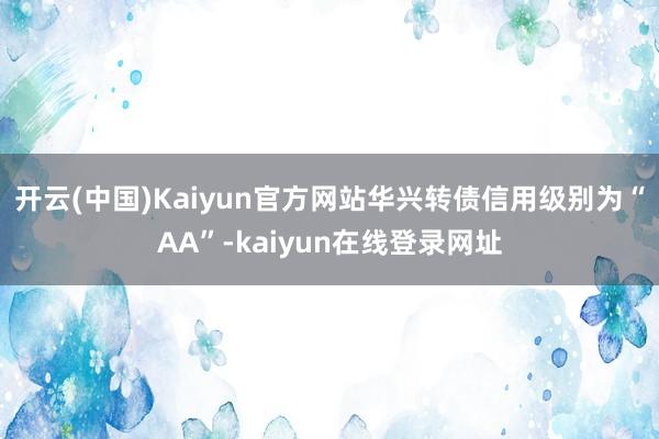 开云(中国)Kaiyun官方网站华兴转债信用级别为“AA”-kaiyun在线登录网址