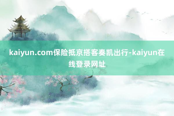 kaiyun.com保险抵京搭客奏凯出行-kaiyun在线登录网址