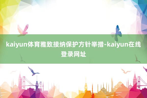 kaiyun体育雅致接纳保护方针举措-kaiyun在线登录网址