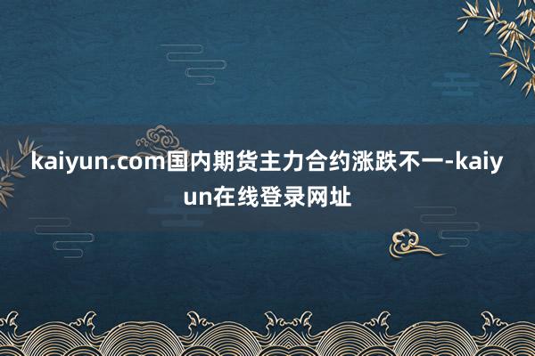 kaiyun.com国内期货主力合约涨跌不一-kaiyun在线登录网址
