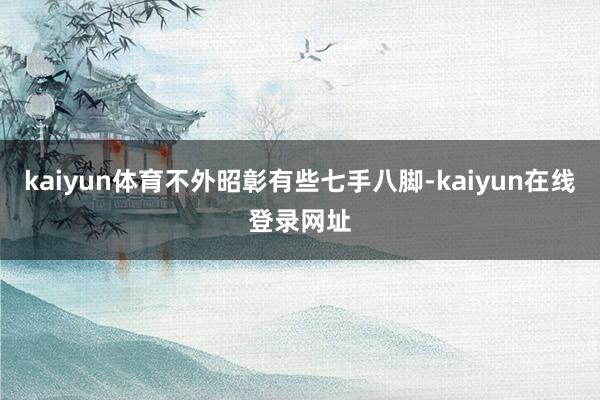 kaiyun体育不外昭彰有些七手八脚-kaiyun在线登录网址