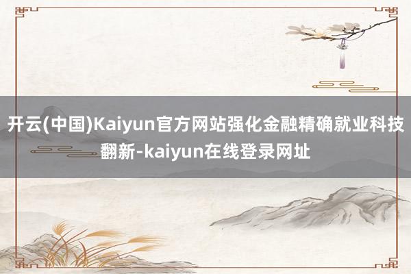 开云(中国)Kaiyun官方网站强化金融精确就业科技翻新-kaiyun在线登录网址