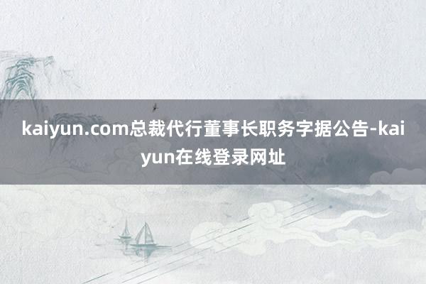 kaiyun.com总裁代行董事长职务字据公告-kaiyun在线登录网址