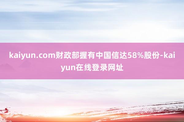 kaiyun.com财政部握有中国信达58%股份-kaiyun在线登录网址