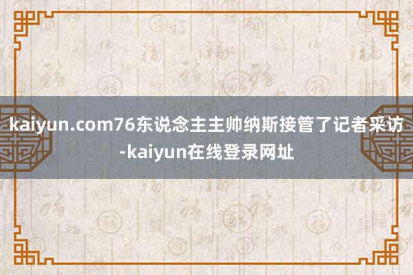 kaiyun.com76东说念主主帅纳斯接管了记者采访-kaiyun在线登录网址