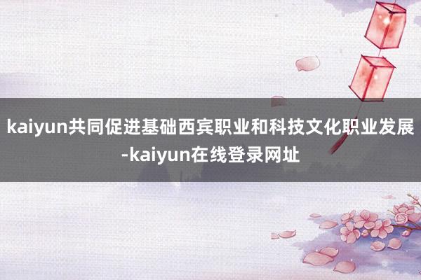 kaiyun共同促进基础西宾职业和科技文化职业发展-kaiyun在线登录网址
