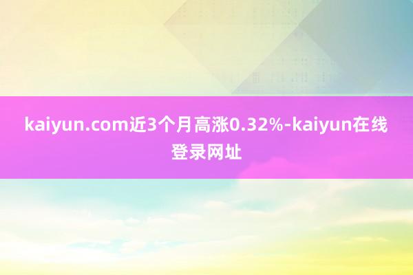 kaiyun.com近3个月高涨0.32%-kaiyun在线登录网址