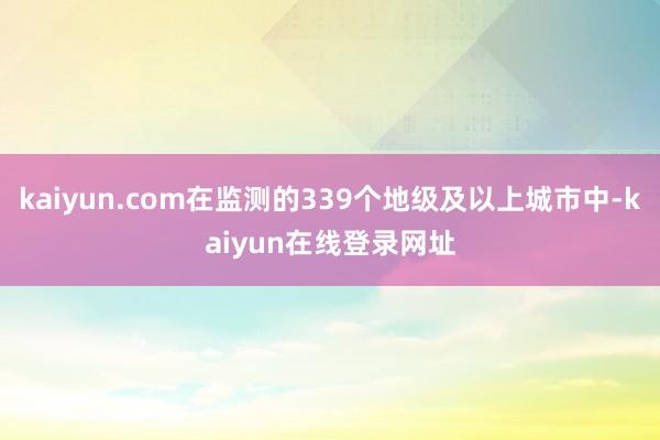 kaiyun.com在监测的339个地级及以上城市中-kaiyun在线登录网址