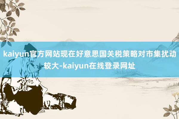 kaiyun官方网站现在好意思国关税策略对市集扰动较大-kaiyun在线登录网址