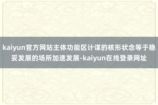 kaiyun官方网站主体功能区计谋的核形状念等于稳妥发展的场所加速发展-kaiyun在线登录网址