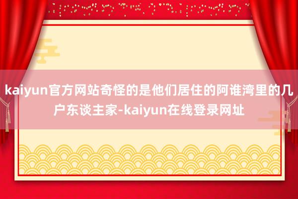 kaiyun官方网站奇怪的是他们居住的阿谁湾里的几户东谈主家-kaiyun在线登录网址