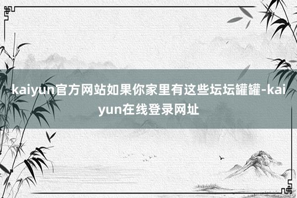 kaiyun官方网站如果你家里有这些坛坛罐罐-kaiyun在线登录网址