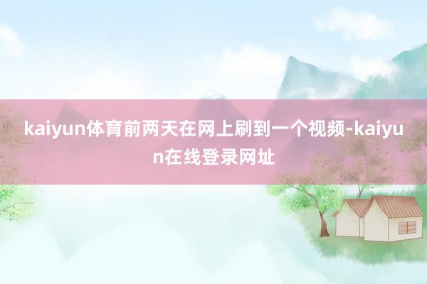kaiyun体育前两天在网上刷到一个视频-kaiyun在线登录网址