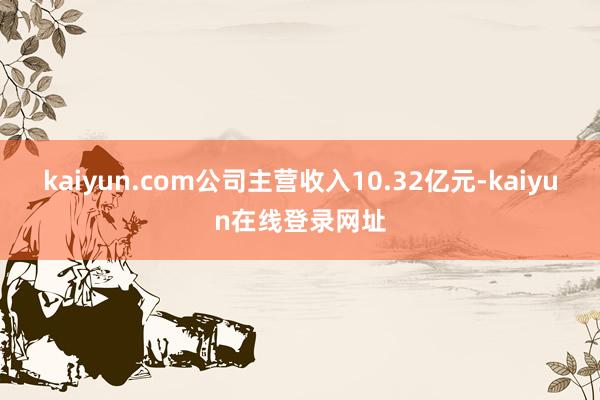 kaiyun.com公司主营收入10.32亿元-kaiyun在线登录网址