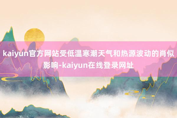 kaiyun官方网站受低温寒潮天气和热源波动的肖似影响-kaiyun在线登录网址