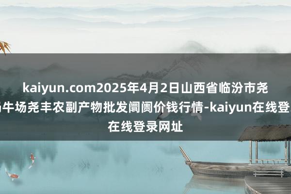 kaiyun.com2025年4月2日山西省临汾市尧皆区奶牛场尧丰农副产物批发阛阓价钱行情-kaiyun在线登录网址