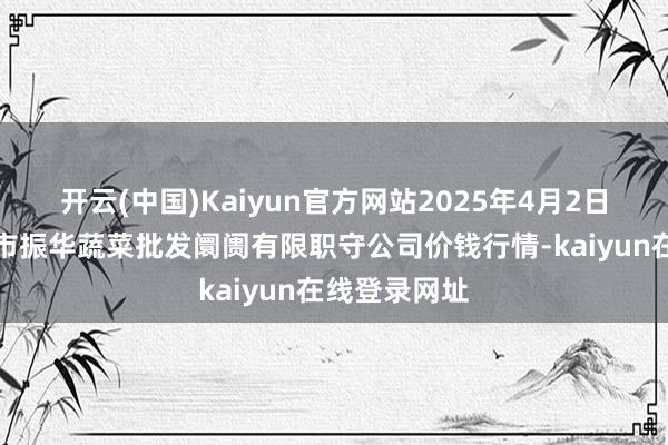 开云(中国)Kaiyun官方网站2025年4月2日山西省大同市振华蔬菜批发阛阓有限职守公司价钱行情-kaiyun在线登录网址