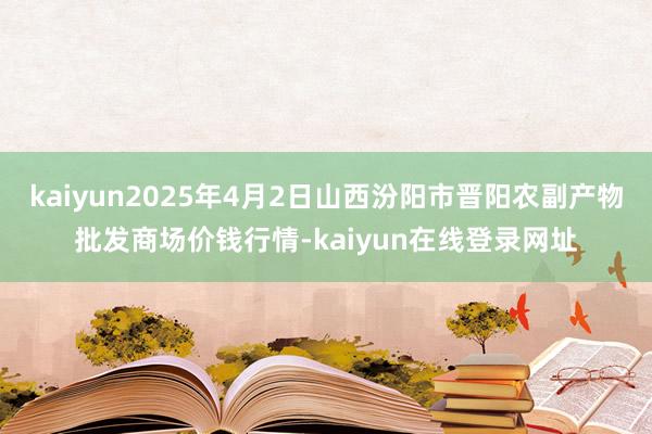kaiyun2025年4月2日山西汾阳市晋阳农副产物批发商场价钱行情-kaiyun在线登录网址