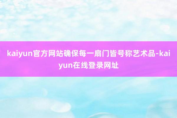 kaiyun官方网站确保每一扇门皆号称艺术品-kaiyun在线登录网址
