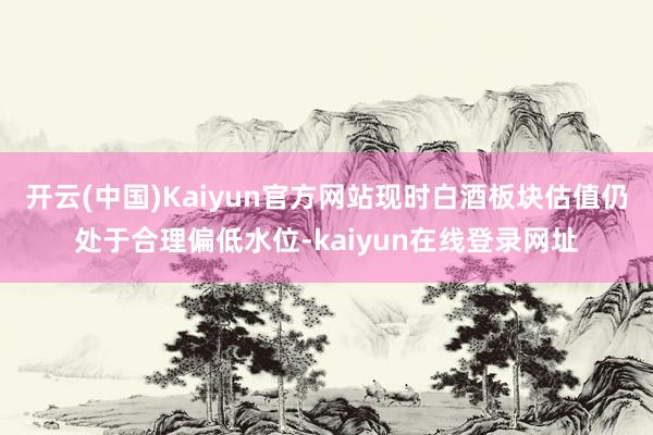 开云(中国)Kaiyun官方网站现时白酒板块估值仍处于合理偏低水位-kaiyun在线登录网址