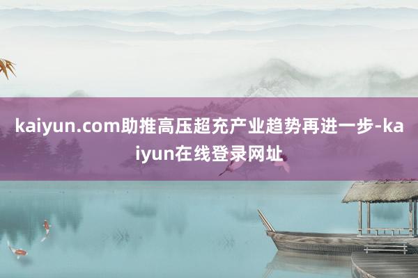 kaiyun.com助推高压超充产业趋势再进一步-kaiyun在线登录网址