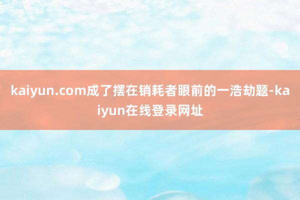 kaiyun.com成了摆在销耗者眼前的一浩劫题-kaiyun在线登录网址