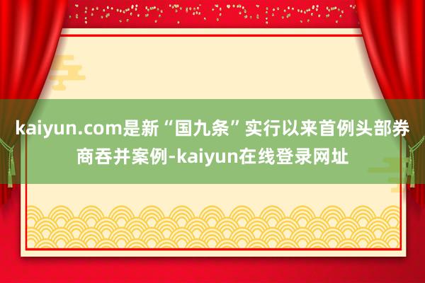 kaiyun.com是新“国九条”实行以来首例头部券商吞并案例-kaiyun在线登录网址