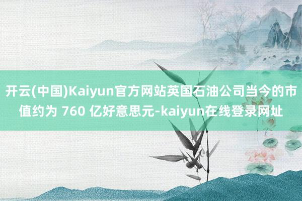 开云(中国)Kaiyun官方网站英国石油公司当今的市值约为 760 亿好意思元-kaiyun在线登录网址